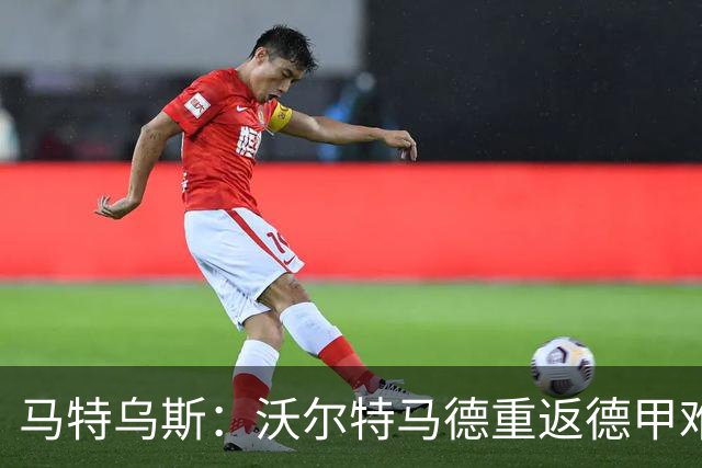 马特乌斯：沃尔特马德重返德甲难在薪资，和菲尔克鲁格曾经像